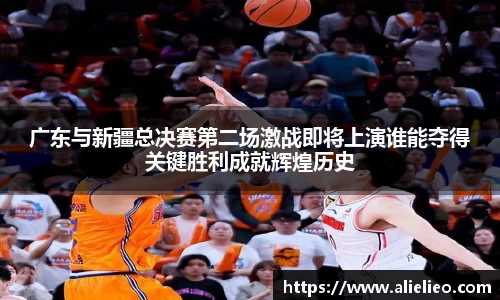 广东与新疆总决赛第二场激战即将上演谁能夺得关键胜利成就辉煌历史